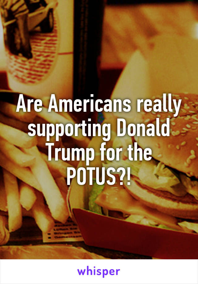 Are Americans really supporting Donald Trump for the POTUS?!