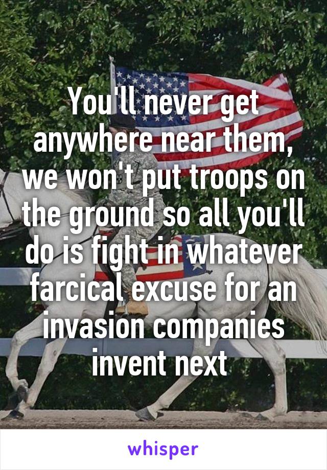 You'll never get anywhere near them, we won't put troops on the ground so all you'll do is fight in whatever farcical excuse for an invasion companies invent next 
