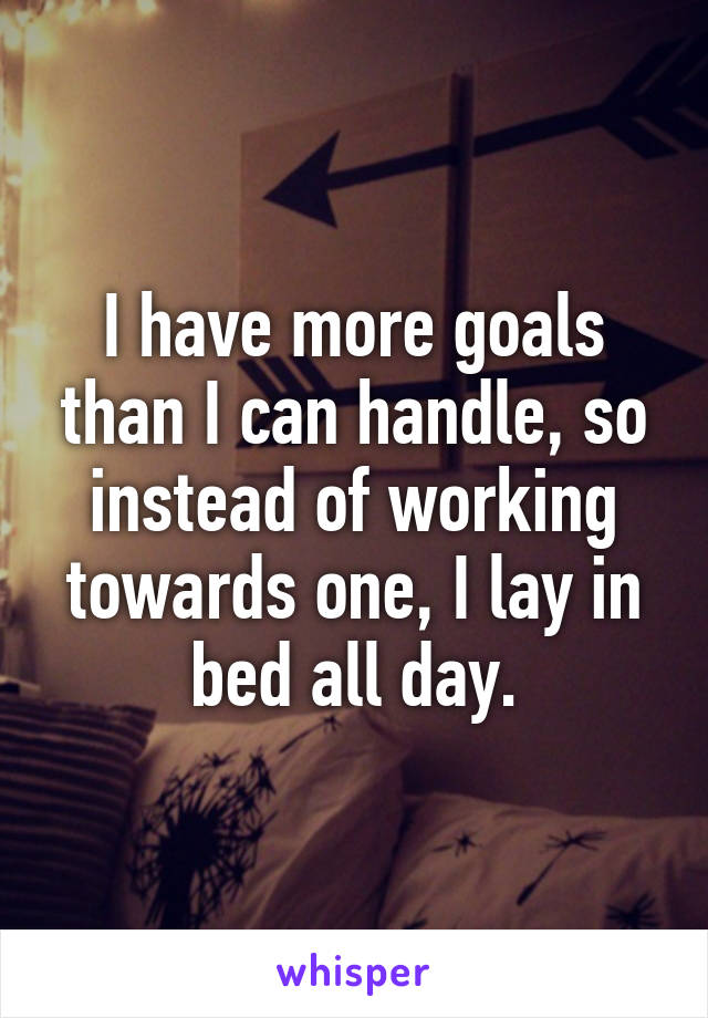 I have more goals than I can handle, so instead of working towards one, I lay in bed all day.
