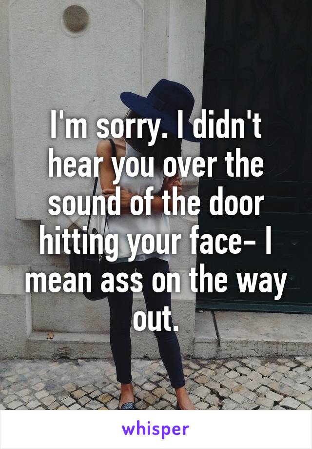 I'm sorry. I didn't hear you over the sound of the door hitting your face- I mean ass on the way out.