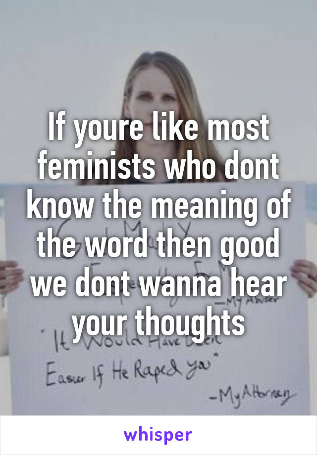 If youre like most feminists who dont know the meaning of the word then good we dont wanna hear your thoughts