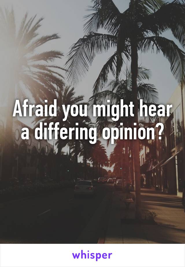 Afraid you might hear a differing opinion?
