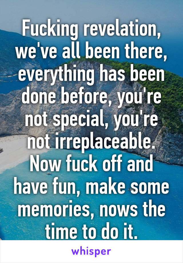 Fucking revelation, we've all been there, everything has been done before, you're not special, you're not irreplaceable. Now fuck off and have fun, make some memories, nows the time to do it.