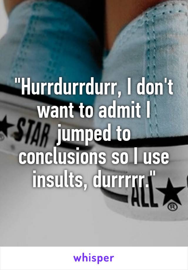 "Hurrdurrdurr, I don't want to admit I jumped to conclusions so I use insults, durrrrr."