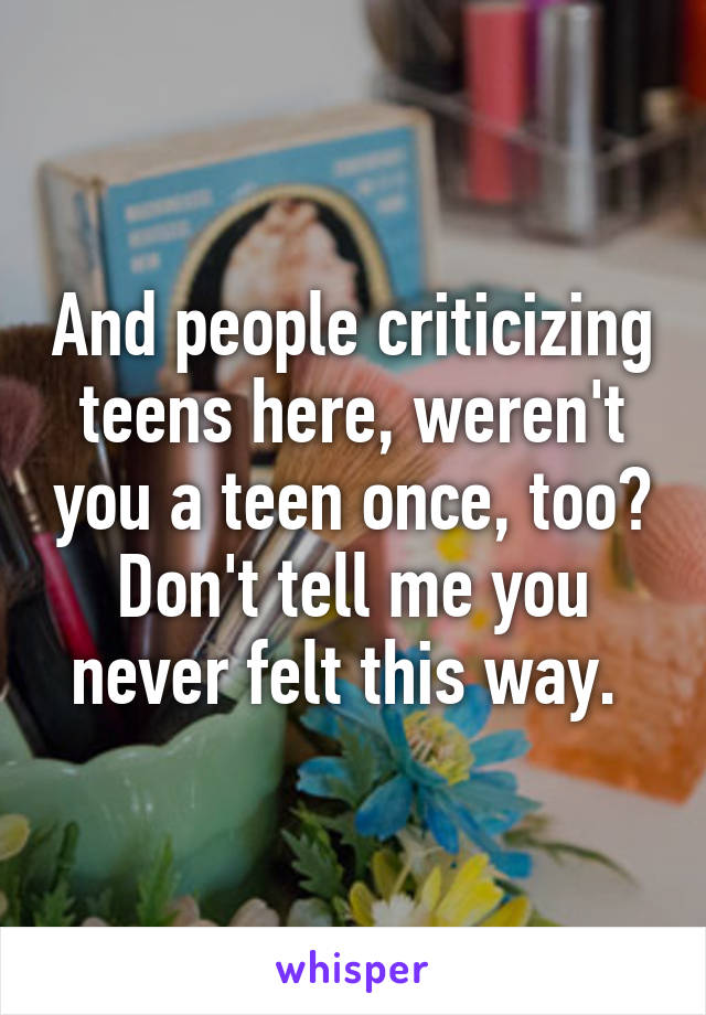 And people criticizing teens here, weren't you a teen once, too? Don't tell me you never felt this way. 