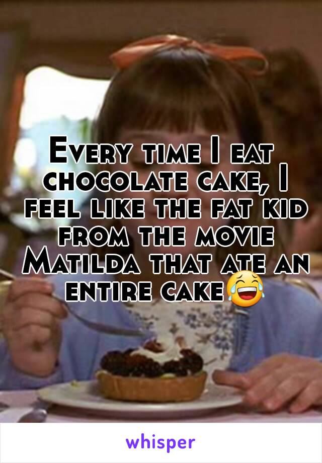 Every time I eat chocolate cake, I feel like the fat kid from the movie Matilda that ate an entire cake😂