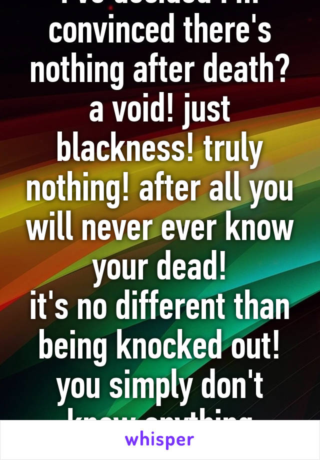 I've decided I'm convinced there's nothing after death? a void! just blackness! truly nothing! after all you will never ever know your dead!
it's no different than being knocked out! you simply don't know anything aboutit