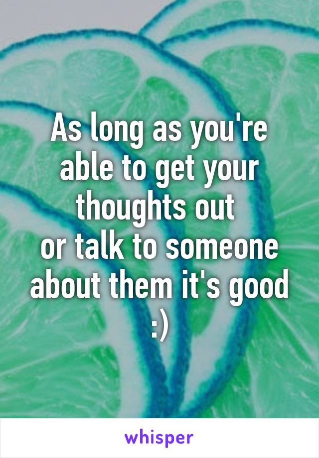 As long as you're able to get your thoughts out 
or talk to someone about them it's good :)