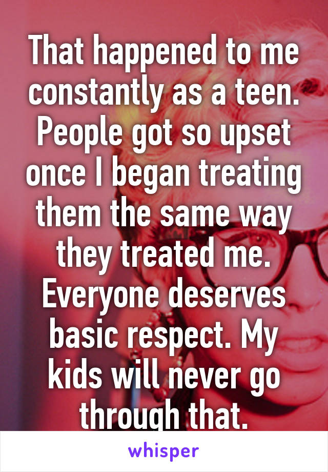 That happened to me constantly as a teen. People got so upset once I began treating them the same way they treated me. Everyone deserves basic respect. My kids will never go through that.