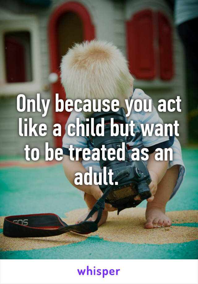 Only because you act like a child but want to be treated as an adult. 