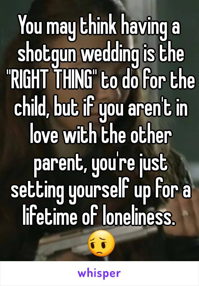 You may think having a shotgun wedding is the "RIGHT THING" to do for the child, but if you aren't in love with the other parent, you're just setting yourself up for a lifetime of loneliness.  😔