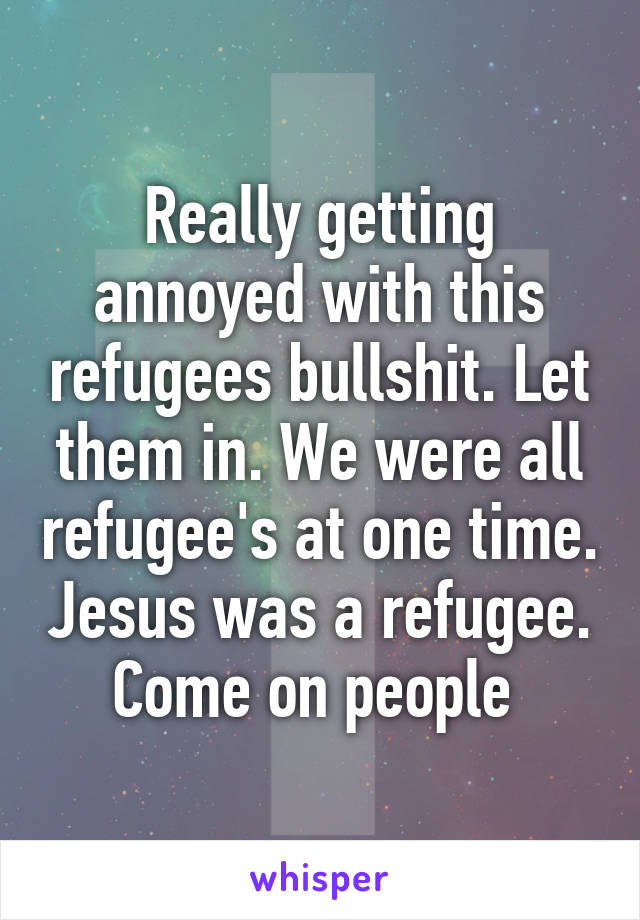 Really getting annoyed with this refugees bullshit. Let them in. We were all refugee's at one time. Jesus was a refugee. Come on people 