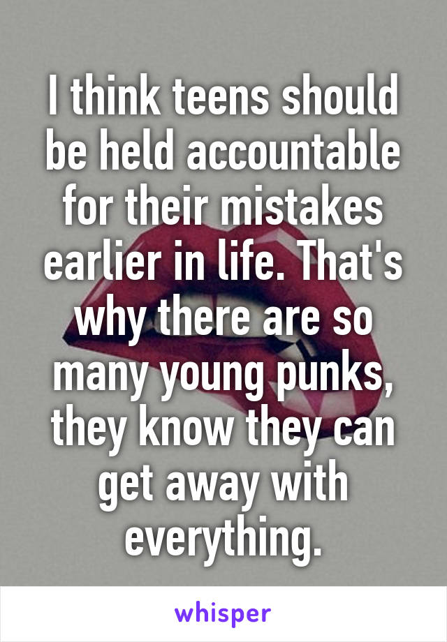 I think teens should be held accountable for their mistakes earlier in life. That's why there are so many young punks, they know they can get away with everything.