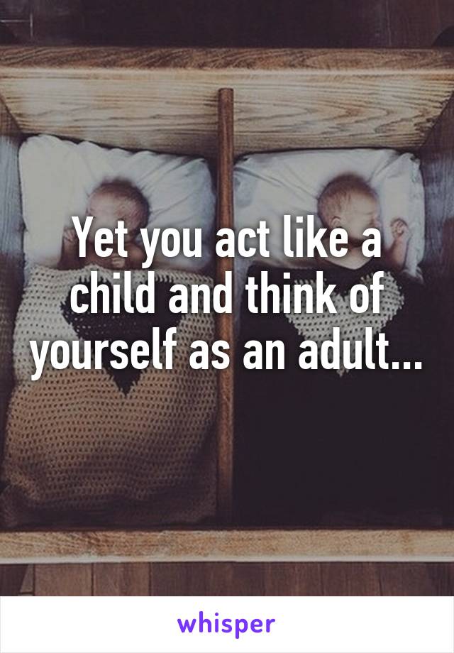 Yet you act like a child and think of yourself as an adult... 