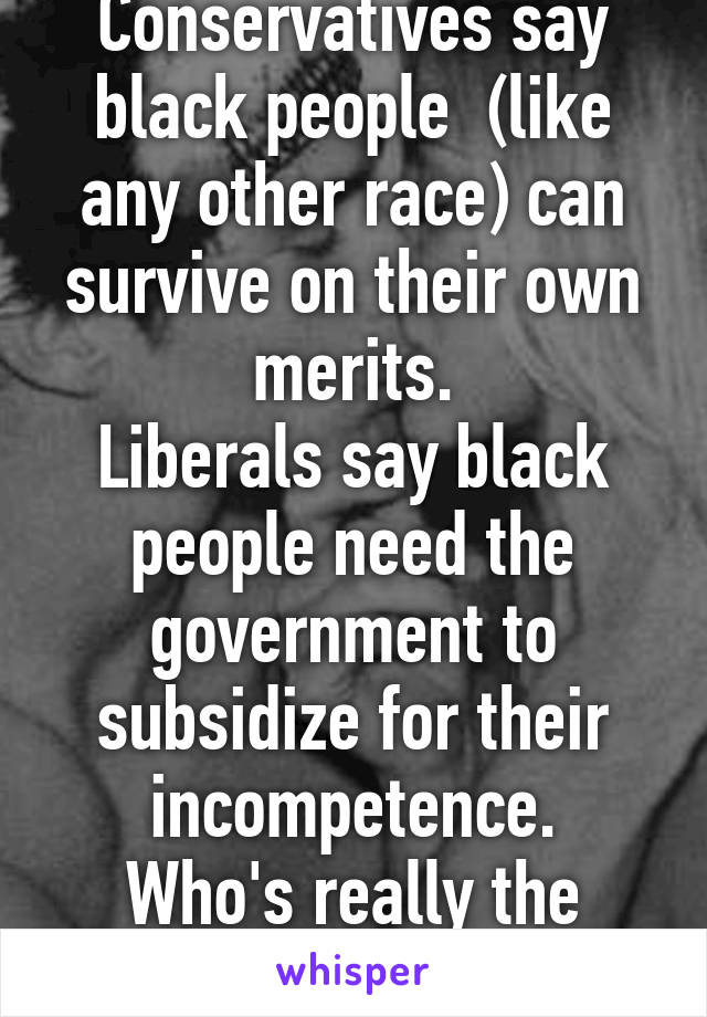 Conservatives say black people  (like any other race) can survive on their own merits.
Liberals say black people need the government to subsidize for their incompetence.
Who's really the racist?