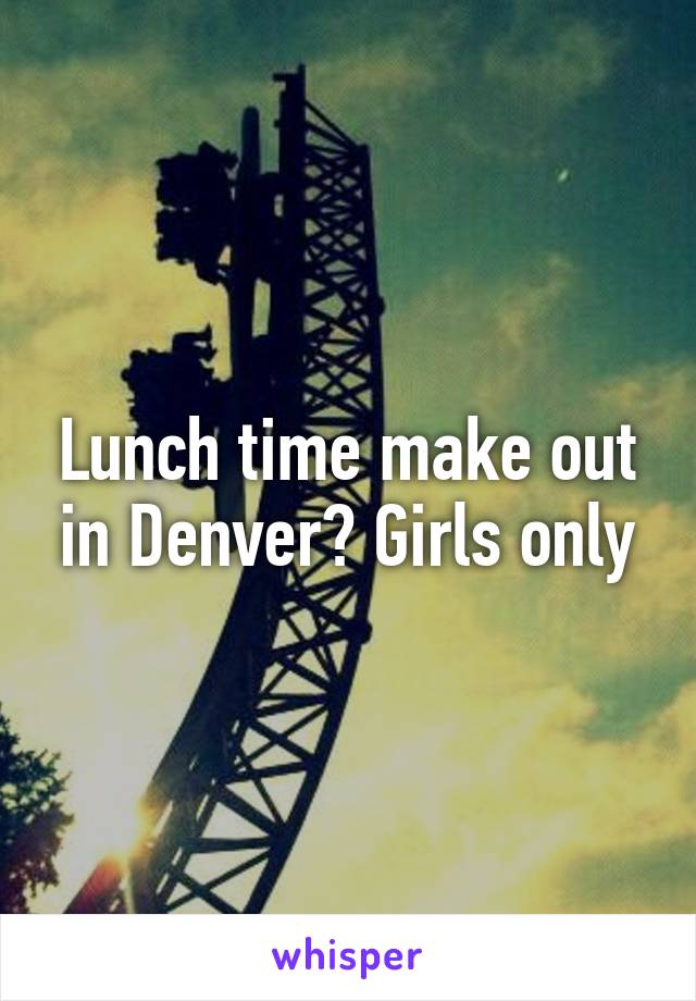 Lunch time make out in Denver? Girls only