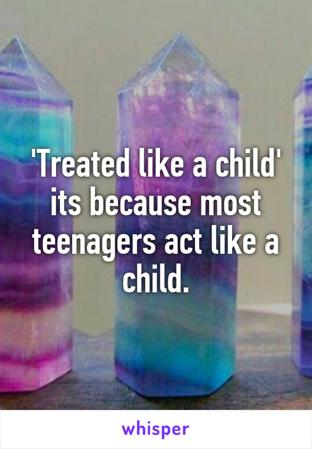 'Treated like a child' its because most teenagers act like a child.