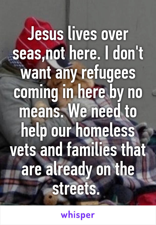 Jesus lives over seas,not here. I don't want any refugees coming in here by no means. We need to help our homeless vets and families that are already on the streets. 