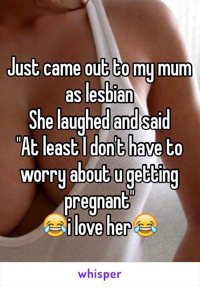 Just came out to my mum as lesbian 
She laughed and said
"At least I don't have to worry about u getting pregnant"
😂i love her😂