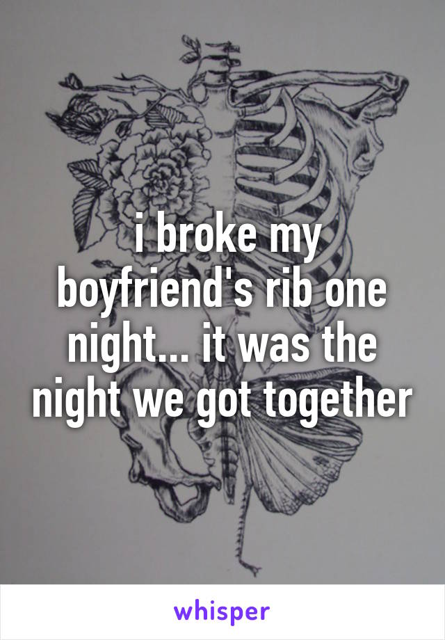  i broke my boyfriend's rib one night... it was the night we got together