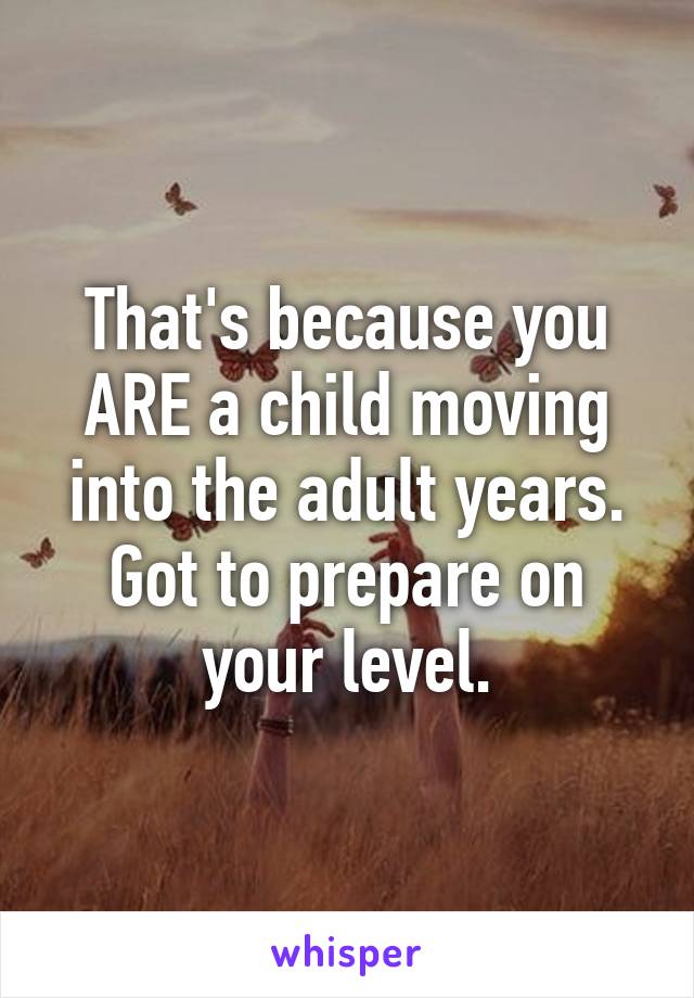That's because you ARE a child moving into the adult years. Got to prepare on your level.