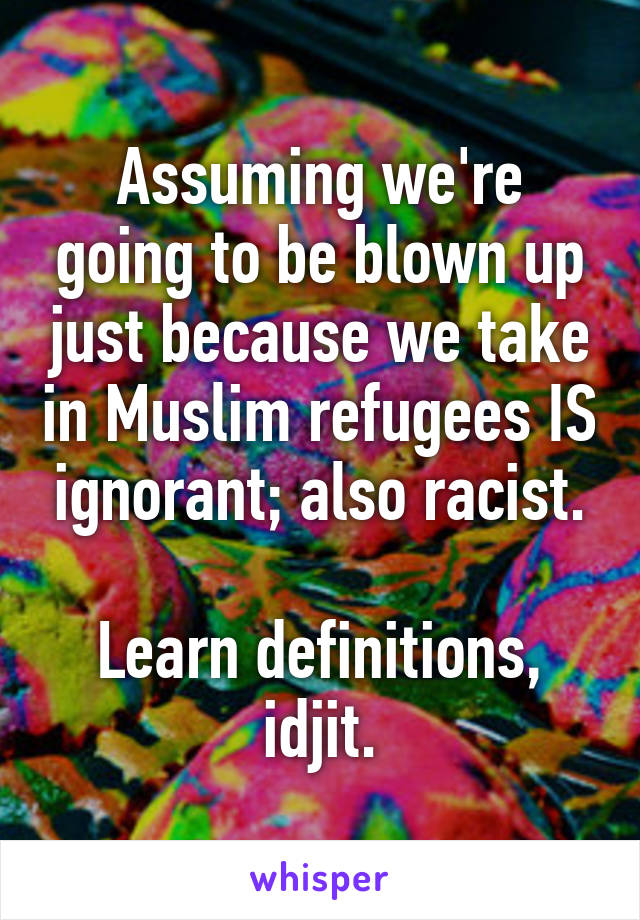 Assuming we're going to be blown up just because we take in Muslim refugees IS ignorant; also racist.

Learn definitions, idjit.