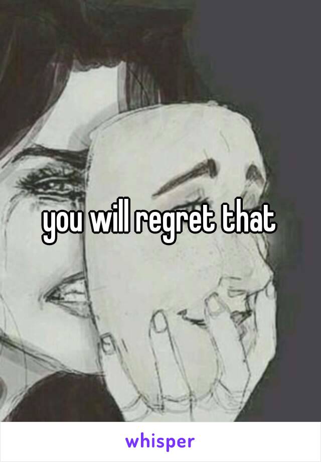 you will regret that