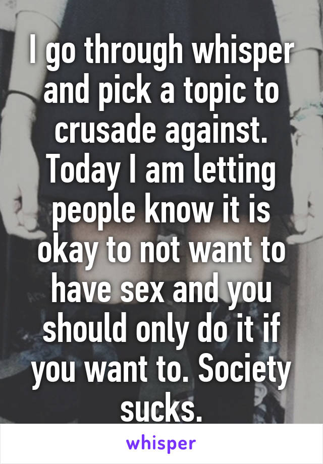 I go through whisper and pick a topic to crusade against. Today I am letting people know it is okay to not want to have sex and you should only do it if you want to. Society sucks.
