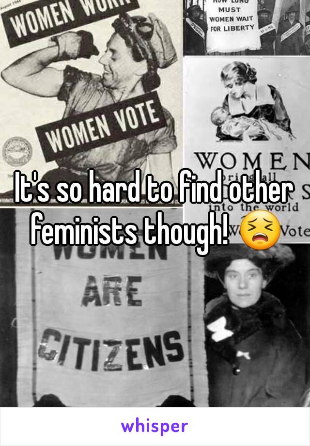 It's so hard to find other feminists though! 😣