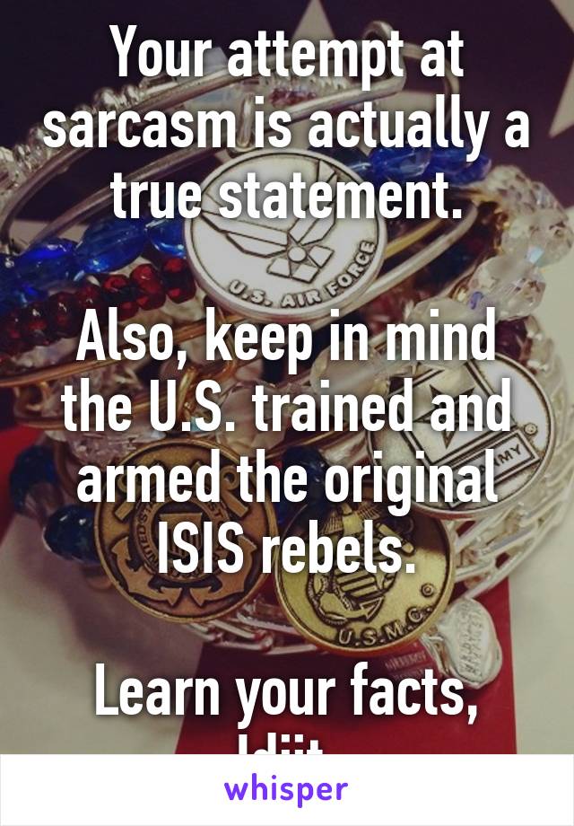 Your attempt at sarcasm is actually a true statement.

Also, keep in mind the U.S. trained and armed the original ISIS rebels.

Learn your facts, Idjit.