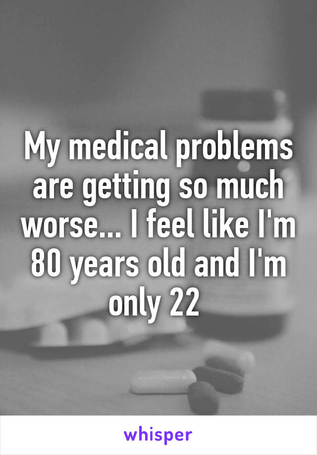 My medical problems are getting so much worse... I feel like I'm 80 years old and I'm only 22 
