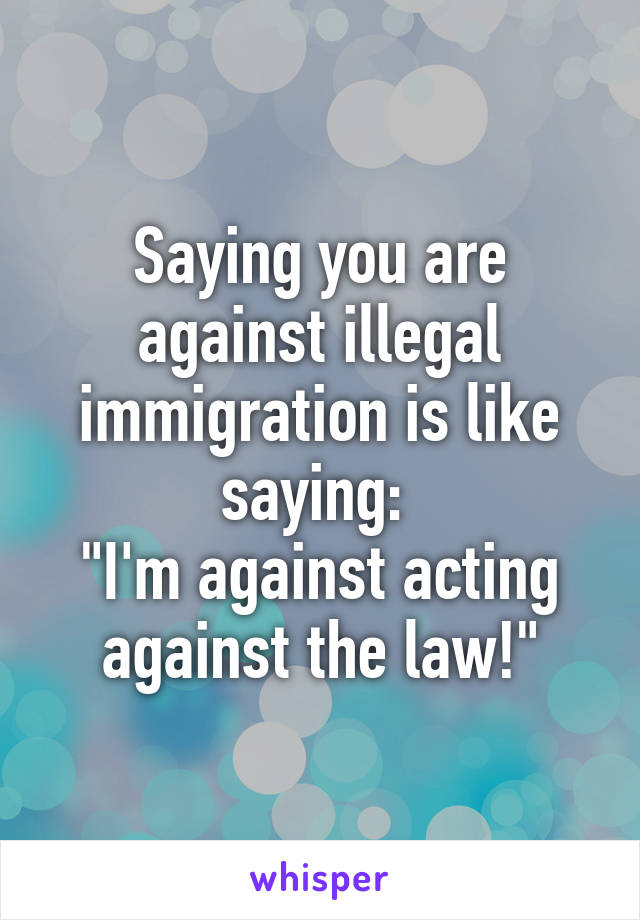 Saying you are against illegal immigration is like saying: 
"I'm against acting against the law!"