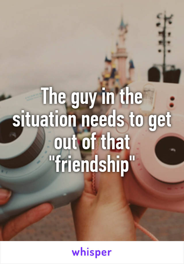 The guy in the situation needs to get out of that "friendship"