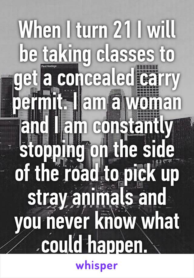 When I turn 21 I will be taking classes to get a concealed carry permit. I am a woman and I am constantly stopping on the side of the road to pick up stray animals and you never know what could happen. 