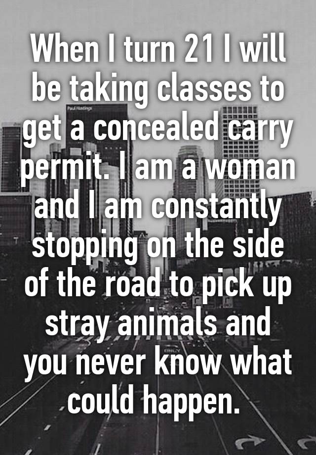 When I turn 21 I will be taking classes to get a concealed carry permit. I am a woman and I am constantly stopping on the side of the road to pick up stray animals and you never know what could happen. 