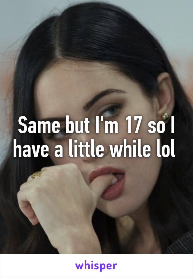 Same but I'm 17 so I have a little while lol 