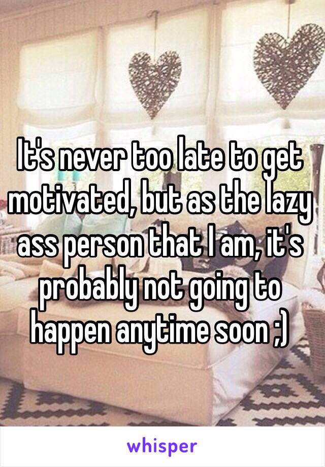 It's never too late to get motivated, but as the lazy ass person that I am, it's probably not going to happen anytime soon ;)