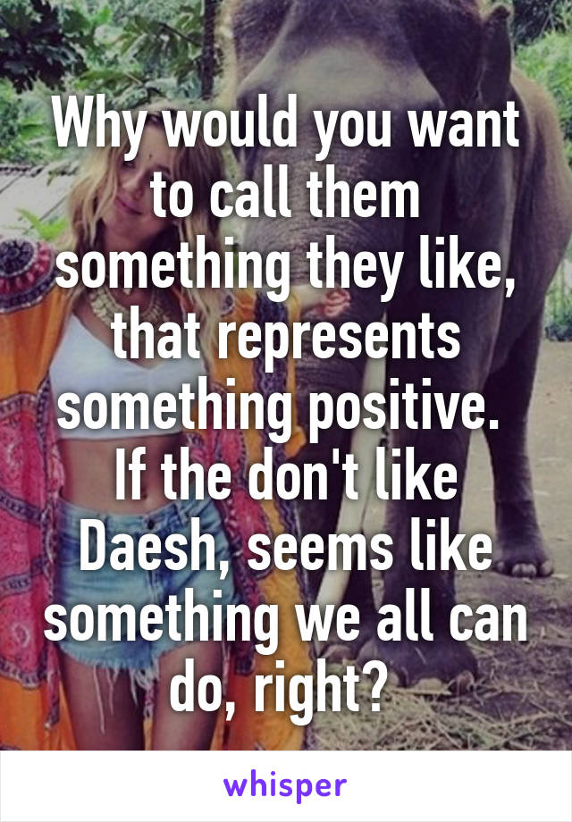 Why would you want to call them something they like, that represents something positive. 
If the don't like Daesh, seems like something we all can do, right? 