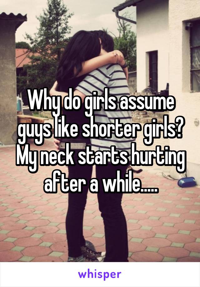 Why do girls assume guys like shorter girls? My neck starts hurting after a while.....