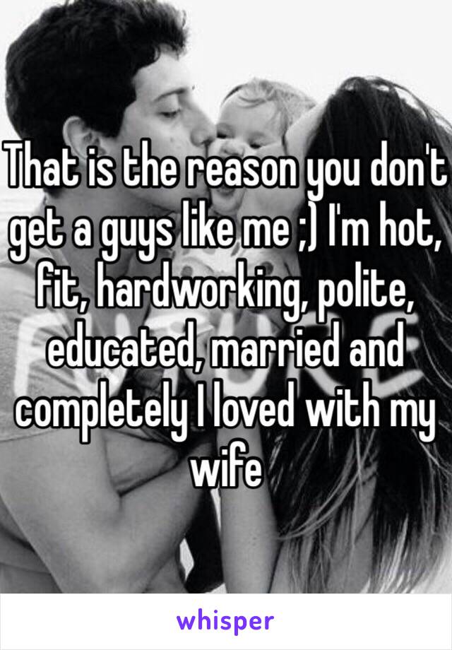 That is the reason you don't get a guys like me ;) I'm hot, fit, hardworking, polite, educated, married and completely I loved with my wife 