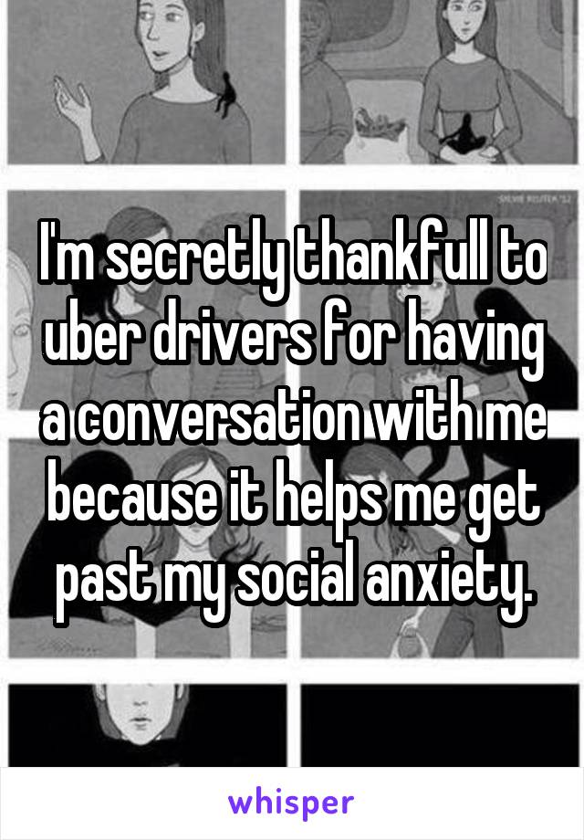 I'm secretly thankfull to uber drivers for having a conversation with me because it helps me get past my social anxiety.