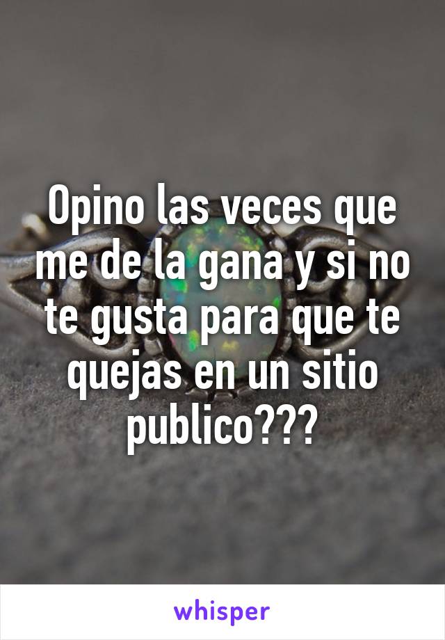 Opino las veces que me de la gana y si no te gusta para que te quejas en un sitio publico???