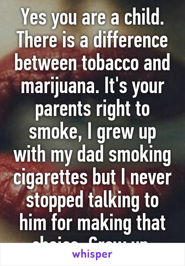 Yes you are a child. There is a difference between tobacco and marijuana. It's your parents right to smoke, I grew up with my dad smoking cigarettes but I never stopped talking to him for making that choice. Grow up.