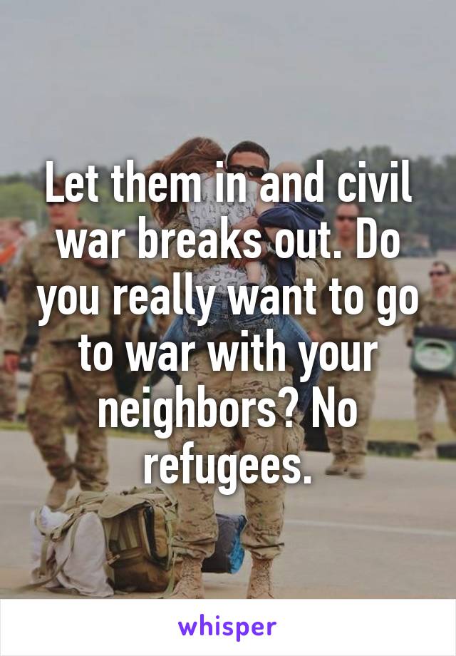 Let them in and civil war breaks out. Do you really want to go to war with your neighbors? No refugees.