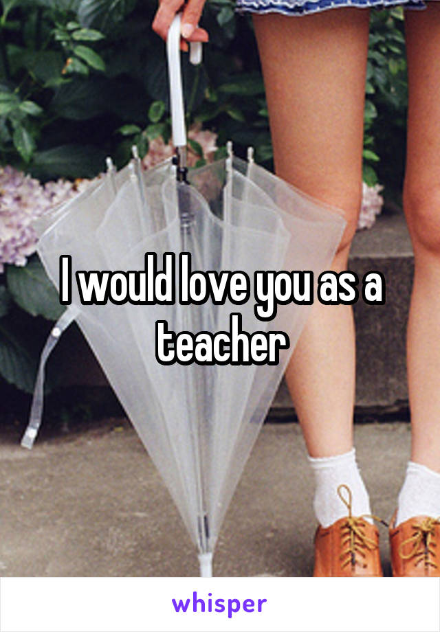 I would love you as a teacher
