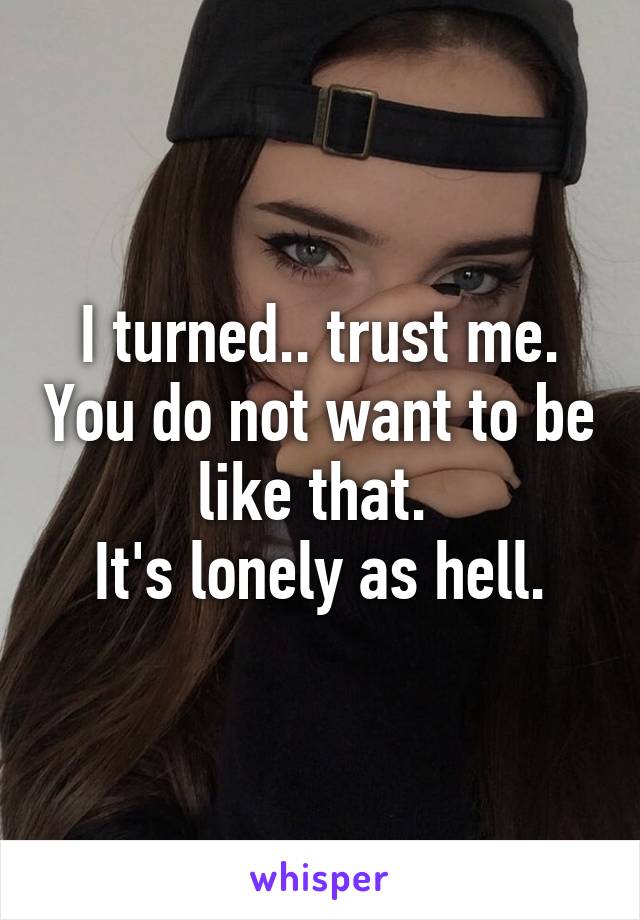 I turned.. trust me. You do not want to be like that. 
It's lonely as hell.