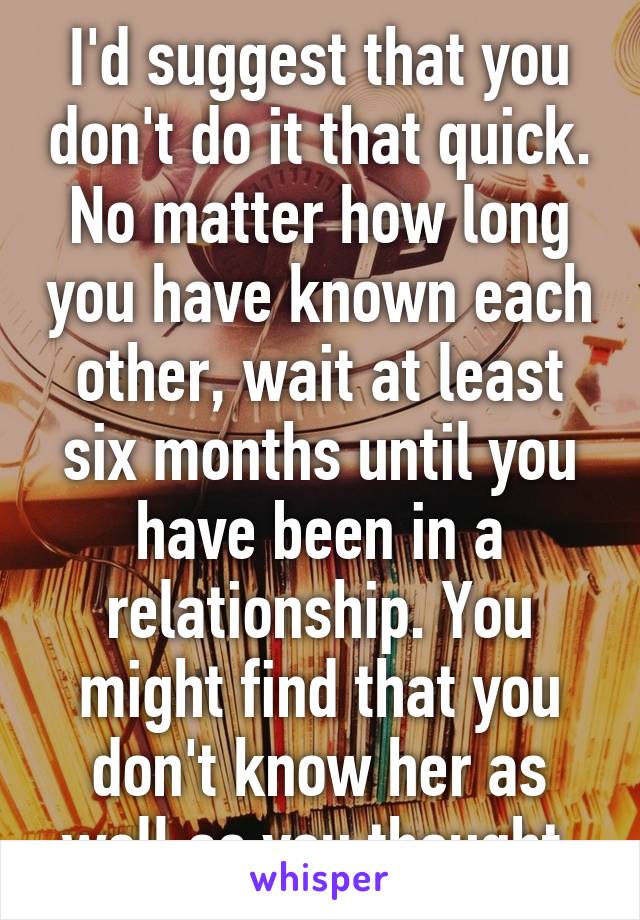 I'd suggest that you don't do it that quick. No matter how long you have known each other, wait at least six months until you have been in a relationship. You might find that you don't know her as well as you thought.
