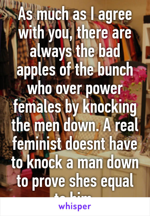 As much as I agree with you, there are always the bad apples of the bunch who over power females by knocking the men down. A real feminist doesnt have to knock a man down to prove shes equal to him.