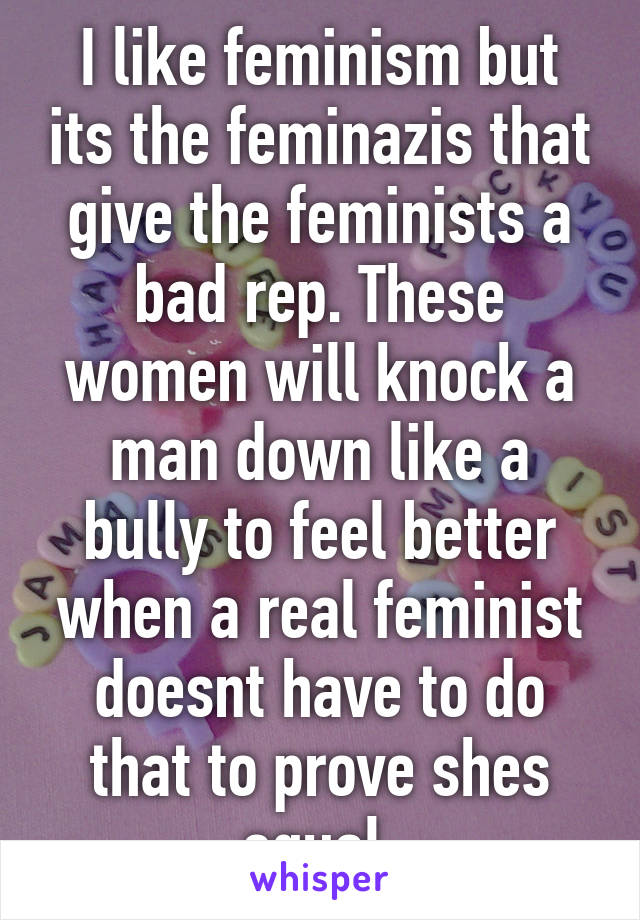 I like feminism but its the feminazis that give the feminists a bad rep. These women will knock a man down like a bully to feel better when a real feminist doesnt have to do that to prove shes equal.