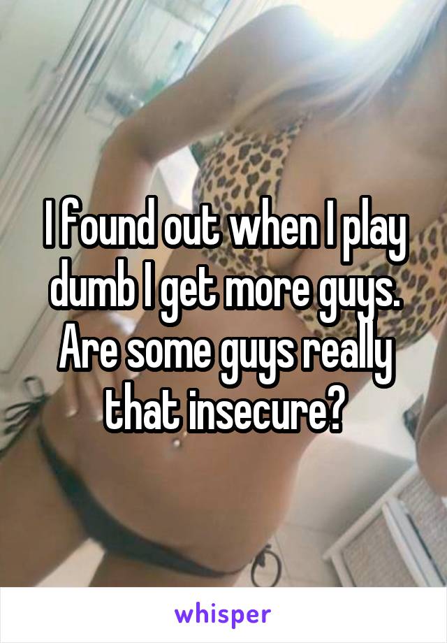I found out when I play dumb I get more guys. Are some guys really that insecure?